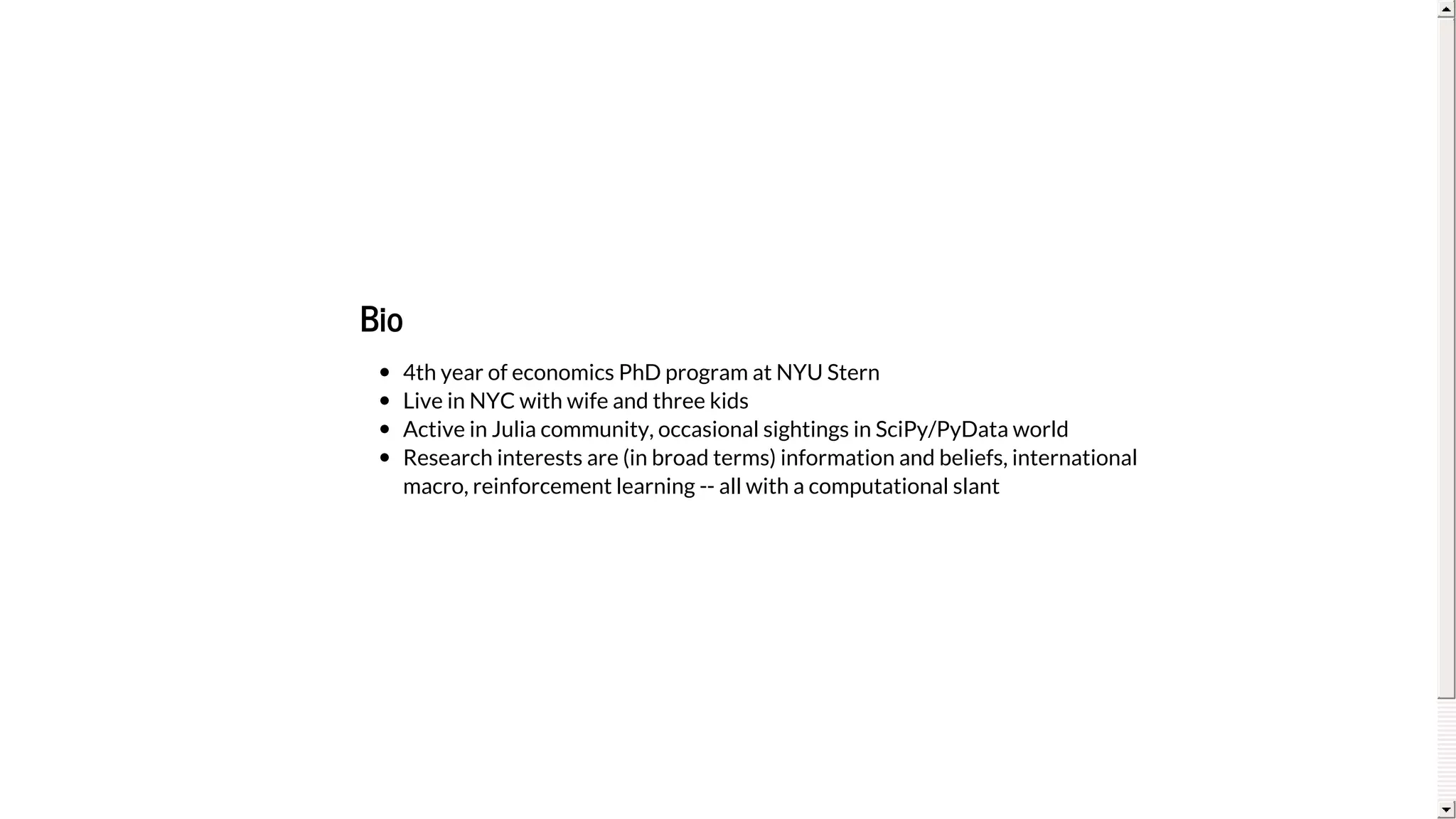 Bio
4th	year	of	economics	PhD	program	at	NYU	Stern
Live	in	NYC	with	wife	and	three	kids
Active	in	Julia	community,	occasional	sightings	in	SciPy/PyData	world
Research	interests	are	(in	broad	terms)	information	and	beliefs,	international
macro,	reinforcement	learning	--	all	with	a	computational	slant
 