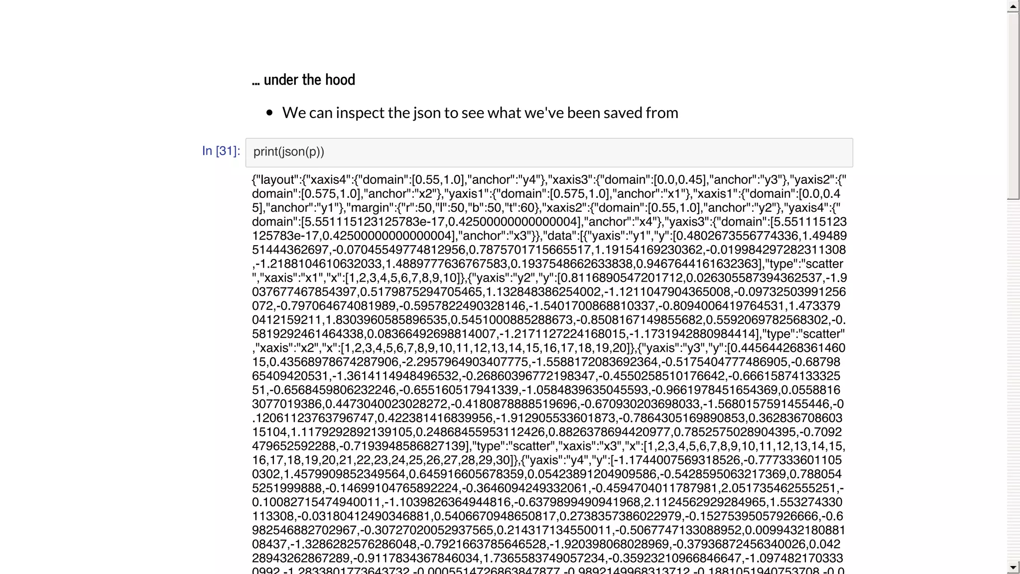 ...	under	the	hood
We	can	inspect	the	json	to	see	what	we've	been	saved	from
In [31]: print(json(p))
{"layout":{"xaxis4":{"domain":[0.55,1.0],"anchor":"y4"},"xaxis3":{"domain":[0.0,0.45],"anchor":"y3"},"yaxis2":{"
domain":[0.575,1.0],"anchor":"x2"},"yaxis1":{"domain":[0.575,1.0],"anchor":"x1"},"xaxis1":{"domain":[0.0,0.4
5],"anchor":"y1"},"margin":{"r":50,"l":50,"b":50,"t":60},"xaxis2":{"domain":[0.55,1.0],"anchor":"y2"},"yaxis4":{"
domain":[5.551115123125783e-17,0.42500000000000004],"anchor":"x4"},"yaxis3":{"domain":[5.551115123
125783e-17,0.42500000000000004],"anchor":"x3"}},"data":[{"yaxis":"y1","y":[0.4802673556774336,1.49489
51444362697,-0.07045549774812956,0.7875701715665517,1.19154169230362,-0.019984297282311308
,-1.2188104610632033,1.4889777636767583,0.1937548662633838,0.9467644161632363],"type":"scatter
","xaxis":"x1","x":[1,2,3,4,5,6,7,8,9,10]},{"yaxis":"y2","y":[0.8116890547201712,0.026305587394362537,-1.9
037677467854397,0.5179875294705465,1.132848386254002,-1.1211047904365008,-0.09732503991256
072,-0.797064674081989,-0.5957822490328146,-1.5401700868810337,-0.8094006419764531,1.473379
0412159211,1.8303960585896535,0.5451000885288673,-0.8508167149855682,0.5592069782568302,-0.
5819292461464338,0.08366492698814007,-1.2171127224168015,-1.1731942880984414],"type":"scatter"
,"xaxis":"x2","x":[1,2,3,4,5,6,7,8,9,10,11,12,13,14,15,16,17,18,19,20]},{"yaxis":"y3","y":[0.445644268361460
15,0.43568978674287906,-2.2957964903407775,-1.5588172083692364,-0.5175404777486905,-0.68798
65409420531,-1.3614114948496532,-0.26860396772198347,-0.4550258510176642,-0.66615874133325
51,-0.6568459806232246,-0.655160517941339,-1.0584839635045593,-0.9661978451654369,0.0558816
3077019386,0.4473040023028272,-0.4180878888519696,-0.670930203698033,-1.5680157591455446,-0
.12061123763796747,0.422381416839956,-1.912905533601873,-0.7864305169890853,0.362836708603
15104,1.1179292892139105,0.24868455953112426,0.8826378694420977,0.7852575028904395,-0.7092
479652592288,-0.7193948586827139],"type":"scatter","xaxis":"x3","x":[1,2,3,4,5,6,7,8,9,10,11,12,13,14,15,
16,17,18,19,20,21,22,23,24,25,26,27,28,29,30]},{"yaxis":"y4","y":[-1.1744007569318526,-0.777333601105
0302,1.4579909852349564,0.645916605678359,0.05423891204909586,-0.5428595063217369,0.788054
5251999888,-0.14699104765892224,-0.3646094249332061,-0.4594704011787981,2.051735462555251,-
0.10082715474940011,-1.1039826364944816,-0.6379899490941968,2.1124562929284965,1.553274330
113308,-0.03180412490346881,0.5406670948650817,0.2738357386022979,-0.15275395057926666,-0.6
982546882702967,-0.30727020052937565,0.214317134550011,-0.5067747133088952,0.0099432180881
08437,-1.3286282576286048,-0.7921663785646528,-1.920398068028969,-0.37936872456340026,0.042
28943262867289,-0.9117834367846034,1.7365583749057234,-0.35923210966846647,-1.097482170333
 
