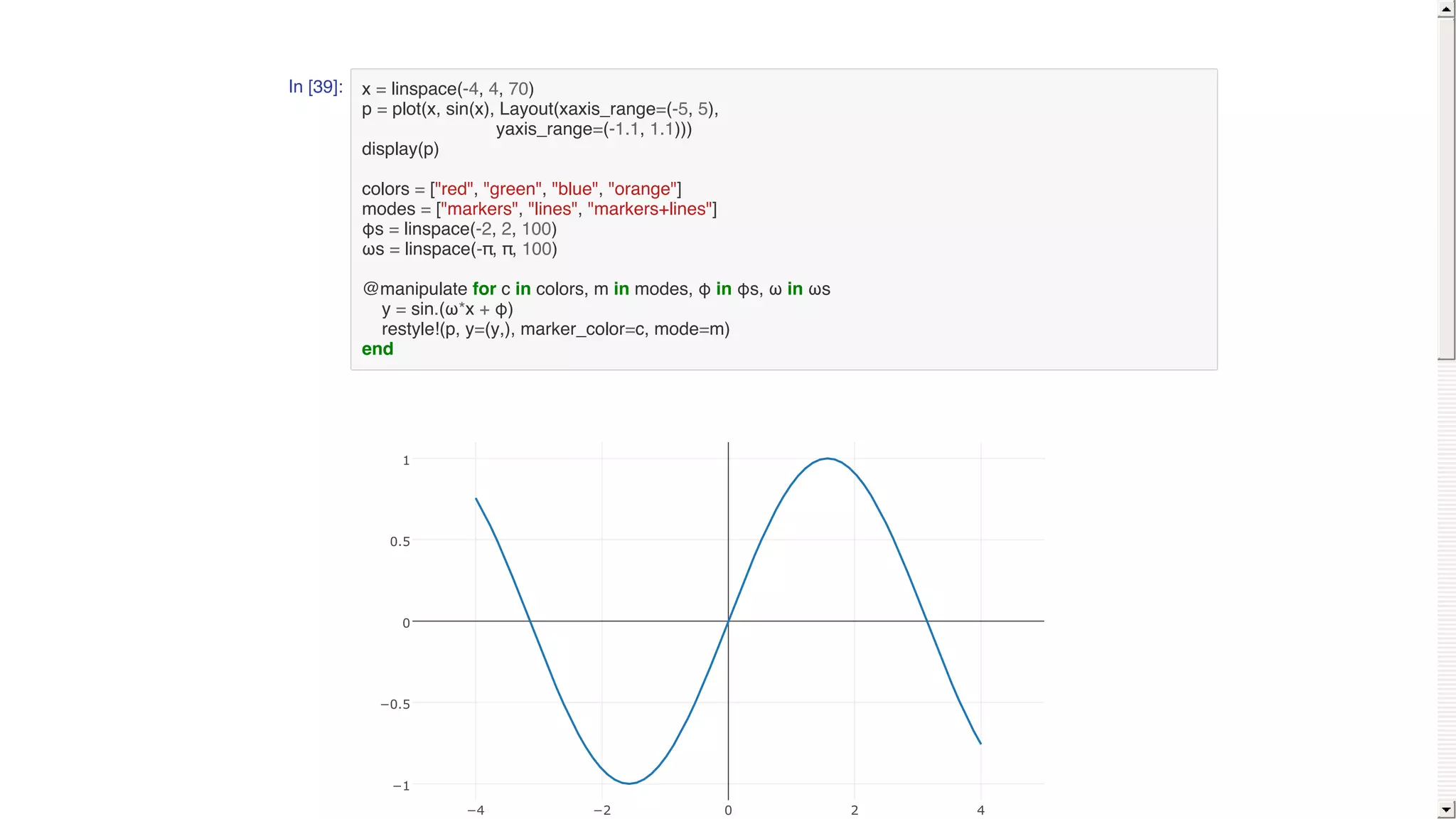 In [39]: x = linspace(-4, 4, 70)
p = plot(x, sin(x), Layout(xaxis_range=(-5, 5),
yaxis_range=(-1.1, 1.1)))
display(p)
colors = ["red", "green", "blue", "orange"]
modes = ["markers", "lines", "markers+lines"]
φs = linspace(-2, 2, 100)
ωs = linspace(-π, π, 100)
@manipulate for c in colors, m in modes, φ in φs, ω in ωs
y = sin.(ω*x + φ)
restyle!(p, y=(y,), marker_color=c, mode=m)
end
−4 −2 0 2 4
−1
−0.5
0
0.5
1
 