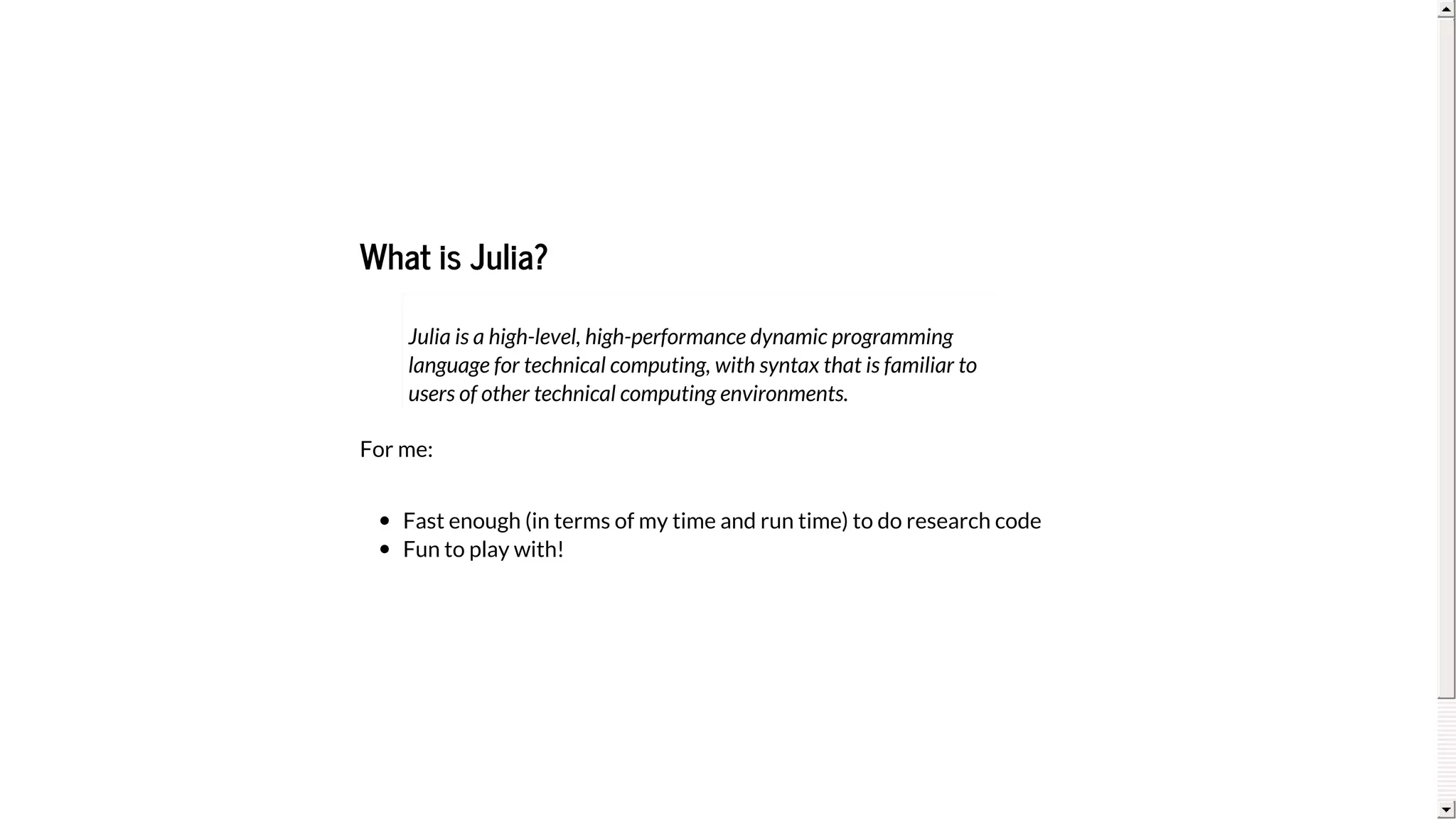 What	is	Julia?
For	me:
Fast	enough	(in	terms	of	my	time	and	run	time)	to	do	research	code
Fun	to	play	with!
Julia	is	a	high-level,	high-performance	dynamic	programming
language	for	technical	computing,	with	syntax	that	is	familiar	to
users	of	other	technical	computing	environments.
 