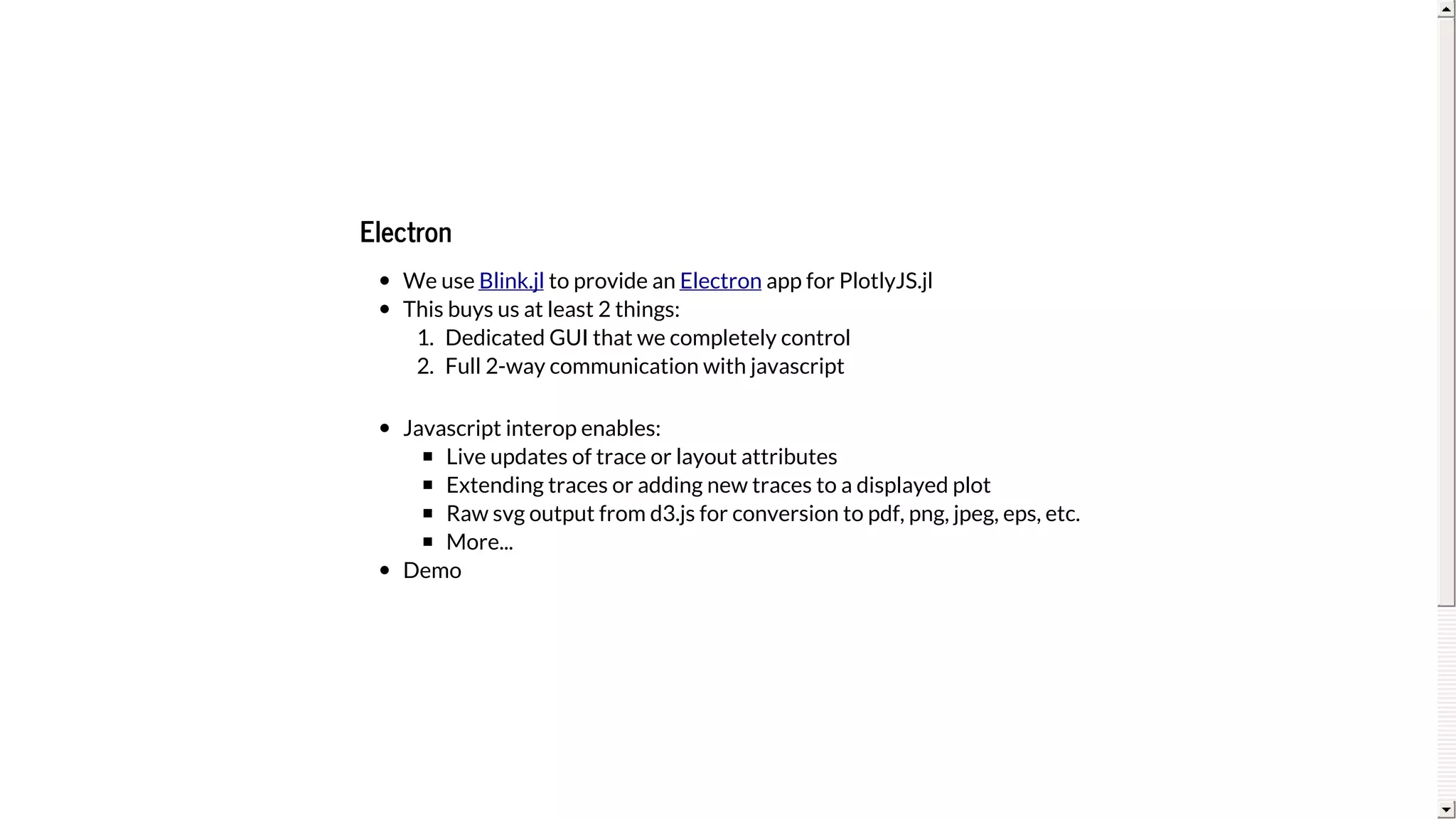 Electron
We	use	 	to	provide	an	 	app	for	PlotlyJS.jl
This	buys	us	at	least	2	things:
1.	 Dedicated	GUI	that	we	completely	control
2.	 Full	2-way	communication	with	javascript
Javascript	interop	enables:
Live	updates	of	trace	or	layout	attributes
Extending	traces	or	adding	new	traces	to	a	displayed	plot
Raw	svg	output	from	d3.js	for	conversion	to	pdf,	png,	jpeg,	eps,	etc.
More...
Demo
Blink.jl Electron
 