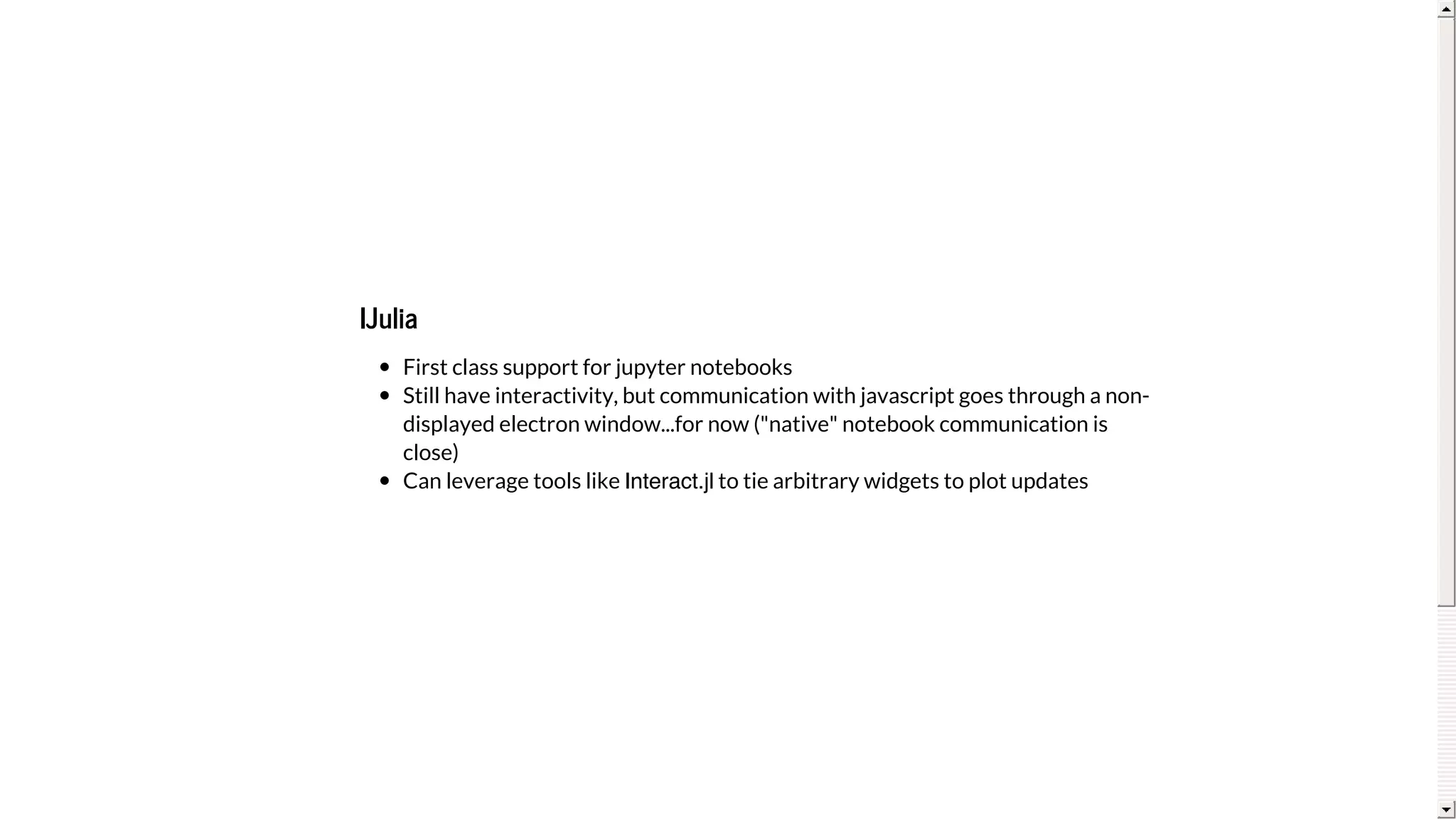 IJulia
First	class	support	for	jupyter	notebooks
Still	have	interactivity,	but	communication	with	javascript	goes	through	a	non-
displayed	electron	window...for	now	("native"	notebook	communication	is
close)
Can	leverage	tools	like	Interact.jl	to	tie	arbitrary	widgets	to	plot	updates
 