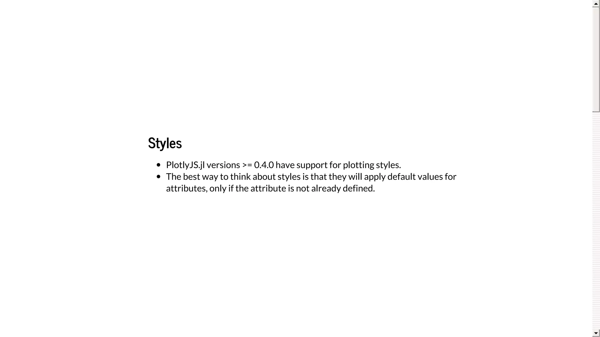 Styles
PlotlyJS.jl	versions	>=	0.4.0	have	support	for	plotting	styles.
The	best	way	to	think	about	styles	is	that	they	will	apply	default	values	for
attributes,	only	if	the	attribute	is	not	already	defined.
 