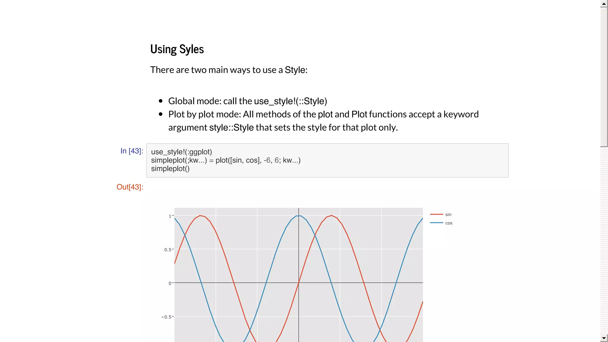 Using	Syles
There	are	two	main	ways	to	use	a	Style:
Global	mode:	call	the	use_style!(::Style)
Plot	by	plot	mode:	All	methods	of	the	plot	and	Plot	functions	accept	a	keyword
argument	style::Style	that	sets	the	style	for	that	plot	only.
In [43]: use_style!(:ggplot)
simpleplot(;kw...) = plot([sin, cos], -6, 6; kw...)
simpleplot()
Out[43]:
−0.5
0
0.5
1 sin
cos
 