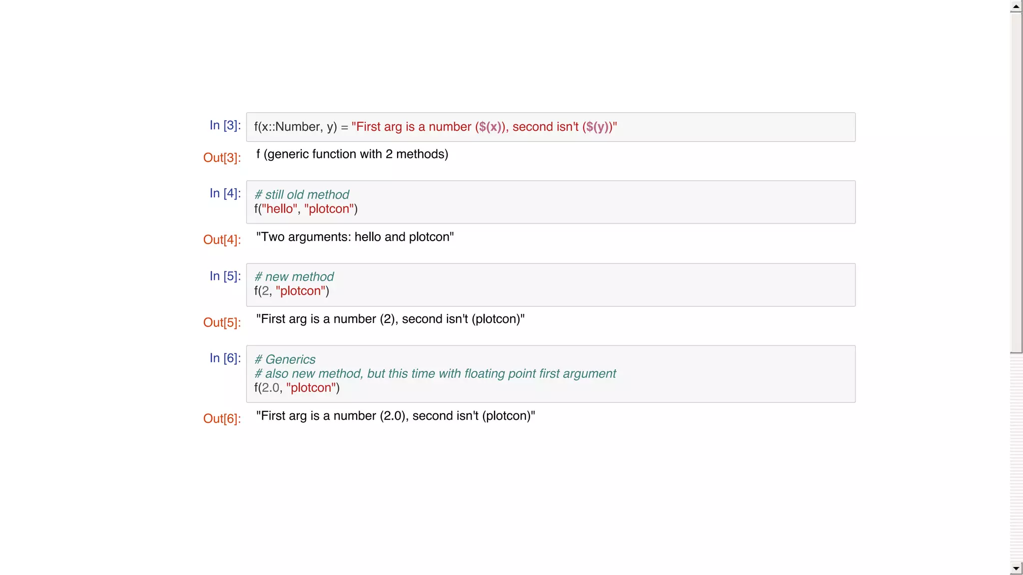 In [3]:
In [4]:
In [5]:
In [6]:
f(x::Number, y) = "First arg is a number ($(x)), second isn't ($(y))"
# still old method
f("hello", "plotcon")
# new method
f(2, "plotcon")
# Generics
# also new method, but this time with floating point first argument
f(2.0, "plotcon")
Out[3]: f (generic function with 2 methods)
Out[4]: "Two arguments: hello and plotcon"
Out[5]: "First arg is a number (2), second isn't (plotcon)"
Out[6]: "First arg is a number (2.0), second isn't (plotcon)"
 