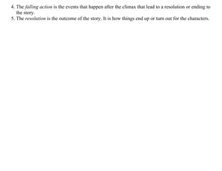 4. The falling action is the events that happen after the climax that lead to a resolution or ending to
the story.
5. The resolution is the outcome of the story. It is how things end up or turn out for the characters.
	
	
 