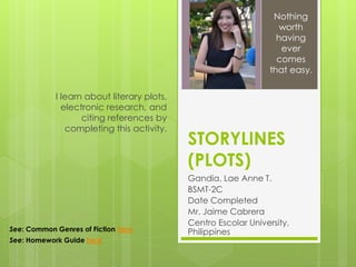 STORYLINES
(PLOTS)
Gandia, Lae Anne T.
BSMT-2C
Date Completed
Mr. Jaime Cabrera
Centro Escolar University,
Philippines
I learn about literary plots,
electronic research, and
citing references by
completing this activity.
Nothing
worth
having
ever
comes
that easy.
See: Common Genres of Fiction here
See: Homework Guide here
 