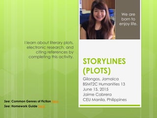 STORYLINES
(PLOTS)
Gilongos, Jamaica
BSMT2C Humanities 13
June 15, 2015
Jaime Cabrera
CEU Manila, Philippines
I learn about literary plots,
electronic research, and
citing references by
completing this activity.
We are
born to
enjoy life.
See: Common Genres of Fiction here
See: Homework Guide here
 