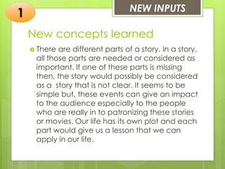 New concepts learned
 There are different parts of a story. In a story,
all those parts are needed or considered as
important. If one of these parts is missing
then, the story would possibly be considered
as a story that is not clear. It seems to be
simple but, these events can give an impact
to the audience especially to the people
who are really in to patronizing these stories
or movies. Our life has its own plot and each
part would give us a lesson that we can
apply in our life.
NEW INPUTS
1
 