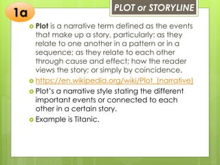 PLOT or STORYLINE
 Plot is a narrative term defined as the events
that make up a story, particularly: as they
relate to one another in a pattern or in a
sequence; as they relate to each other
through cause and effect; how the reader
views the story; or simply by coincidence.
 https://en.wikipedia.org/wiki/Plot_(narrative)
 Plot’s a narrative style stating the different
important events or connected to each
other in a certain story.
 Example is Titanic.
1a
 