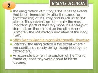 RISING ACTION
 The rising action of a story is the series of events
that begin immediately after the exposition
(introduction) of the story and builds up to the
climax. These events are generally the most
important parts of the story since the entire plot
depends on them to set up the climax, and
ultimately the satisfactory resolution of the story
itself.
 https://en.wikipedia.org/wiki/Dramatic_structure
 Basically, the rising action is the event wherein
the conflict is already being recognized by the
characters.
 An example is when the captain of the Titanic
found out that they were about to hit an
iceberg.
2
 