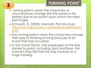TURNING POINT
 Turning point is when the characters or
circumstances change (for the worse or the
better) due to an action upon which the main
plot hinges.
 Schwarts, D. (2002). Dramatic Plot Structure
http://cla.calpoly.edu/~dschwart/engl339/plot.
html
 The turning point is when the characters change
their way of thinking or living because of an
event that had occurred.
 In the movie Titanic, the passengers of the ship
started to panic, including Jack and Rose, the
moment they felt that the ship crashed on a
huge iceberg.
3
 