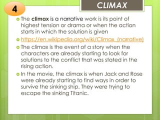 CLIMAX
 The climax is a narrative work is its point of
highest tension or drama or when the action
starts in which the solution is given
 https://en.wikipedia.org/wiki/Climax_(narrative)
 The climax is the event of a story when the
characters are already starting to look for
solutions to the conflict that was stated in the
rising action.
 In the movie, the climax is when Jack and Rose
were already starting to find ways in order to
survive the sinking ship. They were trying to
escape the sinking Titanic.
4
 