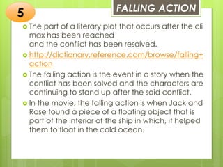 FALLING ACTION
 The part of a literary plot that occurs after the cli
max has been reached
and the conflict has been resolved.
 http://dictionary.reference.com/browse/falling+
action
 The falling action is the event in a story when the
conflict has been solved and the characters are
continuing to stand up after the said conflict.
 In the movie, the falling action is when Jack and
Rose found a piece of a floating object that is
part of the interior of the ship in which, it helped
them to float in the cold ocean.
5
 