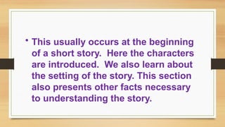 • This usually occurs at the beginning
of a short story. Here the characters
are introduced. We also learn about
the setting of the story. This section
also presents other facts necessary
to understanding the story.
 