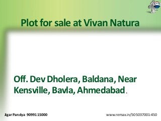 Plot for sale at Vivan Natura 
Off. Dev Dholera, Baldana, Near 
Kensville, Bavla, Ahmedabad. 
Jigar Pandya 9099115000 www.remax.in/505037001-450 
 