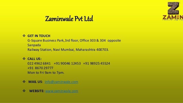 Zaminwale Pvt Ltd
 GET IN TOUCH
G-Square Business Park,3rd floor, Office 303 & 304 opposite
Sanpada
Railway Station, Navi Mumbai, Maharashtra 400703.
 CALL US:
022 4962 6841 +91 90046 12453 +91 98925 45524
+91 8670 29777
Mon to Fri 9am to 7pm.
 MAIL US: Info@zaminwale.com
 WEBSITE: www.zaminwale.com
 