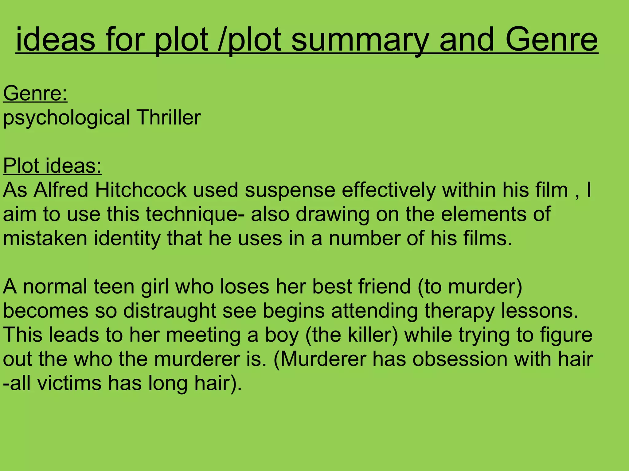 ideas for plot /plot summary and Genre
Genre:
psychological Thriller
Plot ideas:
As Alfred Hitchcock used suspense effectively within his film , I
aim to use this technique- also drawing on the elements of
mistaken identity that he uses in a number of his films.
A normal teen girl who loses her best friend (to murder)
becomes so distraught see begins attending therapy lessons.
This leads to her meeting a boy (the killer) while trying to figure
out the who the murderer is. (Murderer has obsession with hair
-all victims has long hair).
 