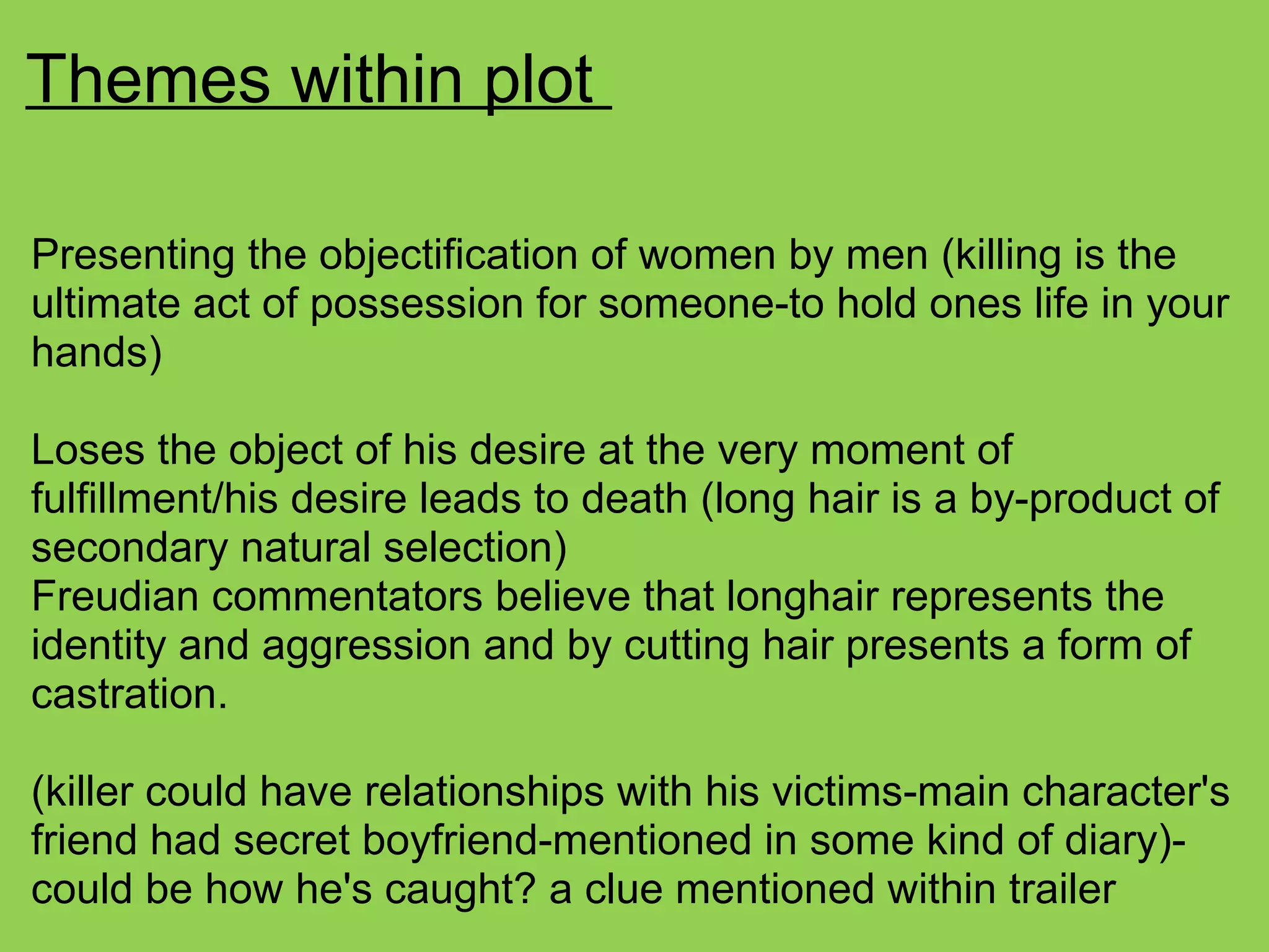 Themes within plot
Presenting the objectification of women by men (killing is the
ultimate act of possession for someone-to hold ones life in your
hands)
Loses the object of his desire at the very moment of
fulfillment/his desire leads to death (long hair is a by-product of
secondary natural selection)
Freudian commentators believe that longhair represents the
identity and aggression and by cutting hair presents a form of
castration.
(killer could have relationships with his victims-main character's
friend had secret boyfriend-mentioned in some kind of diary)-
could be how he's caught? a clue mentioned within trailer
 