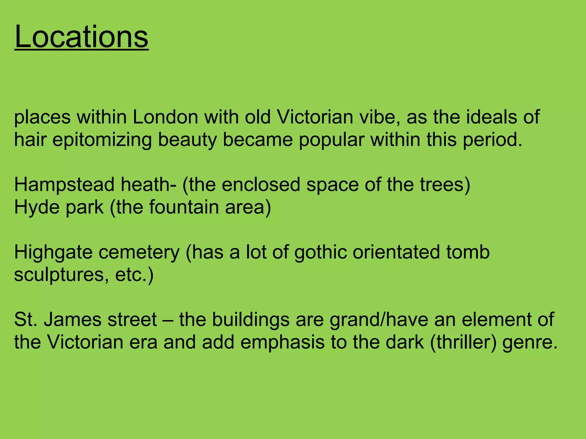 Locations
places within London with old Victorian vibe, as the ideals of
hair epitomizing beauty became popular within this period.
Hampstead heath- (the enclosed space of the trees)
Hyde park (the fountain area)
Highgate cemetery (has a lot of gothic orientated tomb
sculptures, etc.)
St. James street – the buildings are grand/have an element of
the Victorian era and add emphasis to the dark (thriller) genre.
 