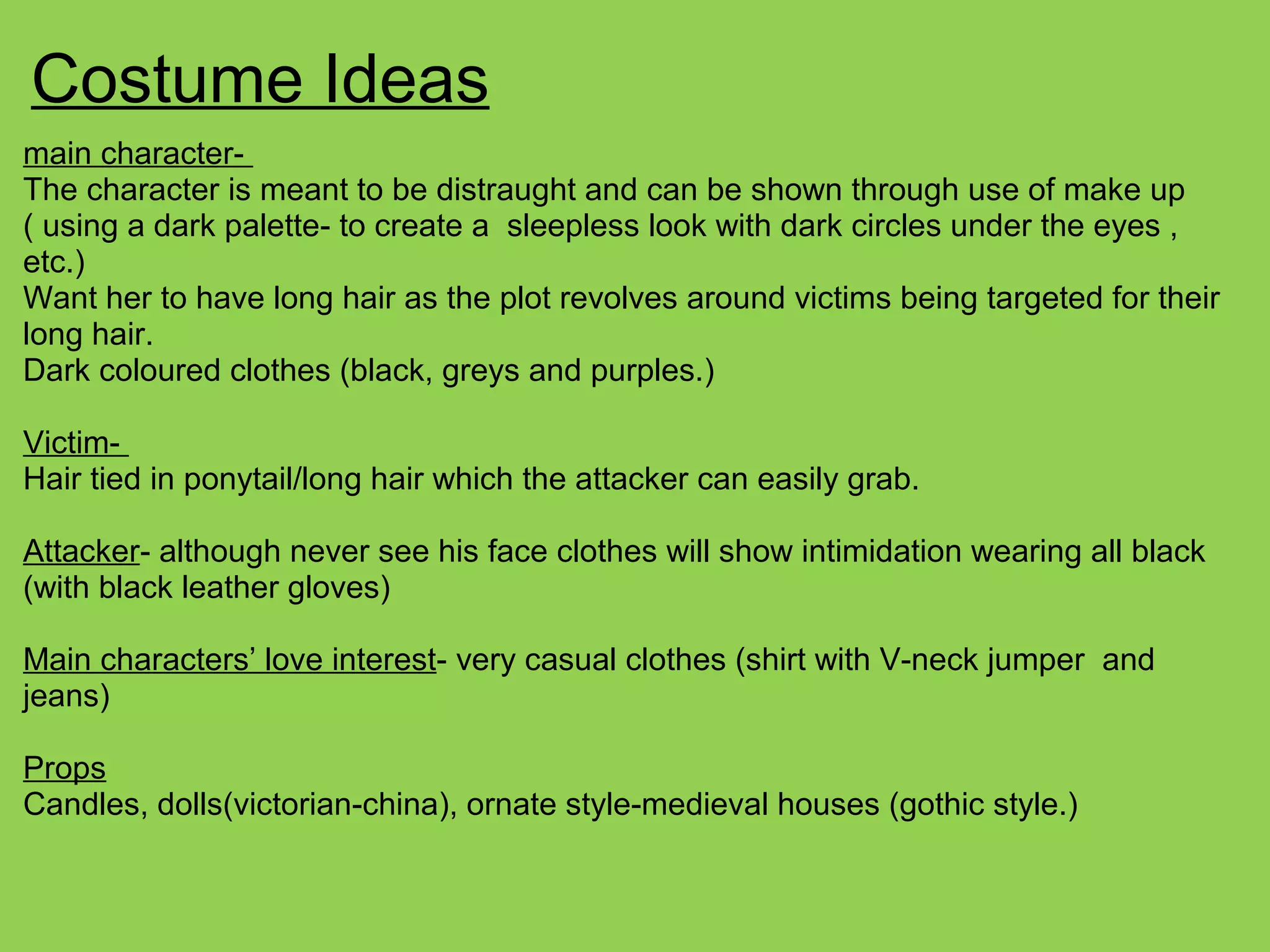 Costume Ideas
main character-
The character is meant to be distraught and can be shown through use of make up
( using a dark palette- to create a sleepless look with dark circles under the eyes ,
etc.)
Want her to have long hair as the plot revolves around victims being targeted for their
long hair.
Dark coloured clothes (black, greys and purples.)
Victim-
Hair tied in ponytail/long hair which the attacker can easily grab.
Attacker- although never see his face clothes will show intimidation wearing all black
(with black leather gloves)
Main characters’ love interest- very casual clothes (shirt with V-neck jumper and
jeans)
Props
Candles, dolls(victorian-china), ornate style-medieval houses (gothic style.)
 