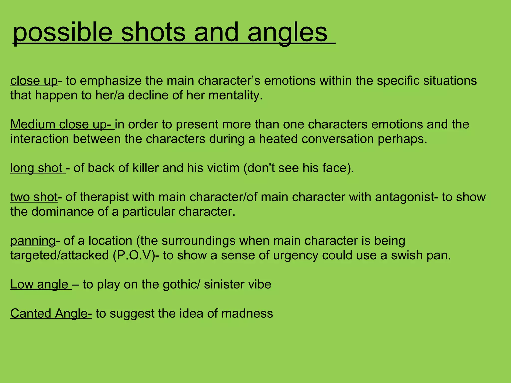 possible shots and angles
close up- to emphasize the main character’s emotions within the specific situations
that happen to her/a decline of her mentality.
Medium close up- in order to present more than one characters emotions and the
interaction between the characters during a heated conversation perhaps.
long shot - of back of killer and his victim (don't see his face).
two shot- of therapist with main character/of main character with antagonist- to show
the dominance of a particular character.
panning- of a location (the surroundings when main character is being
targeted/attacked (P.O.V)- to show a sense of urgency could use a swish pan.
Low angle – to play on the gothic/ sinister vibe
Canted Angle- to suggest the idea of madness
 