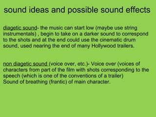 sound ideas and possible sound effects
diagetic sound- the music can start low (maybe use string
instrumentals) , begin to take on a darker sound to correspond
to the shots and at the end could use the cinematic drum
sound, used nearing the end of many Hollywood trailers.
non diagetic sound (voice over, etc.)- Voice over (voices of
characters from part of the film with shots corresponding to the
speech (which is one of the conventions of a trailer)
Sound of breathing (frantic) of main character.
 