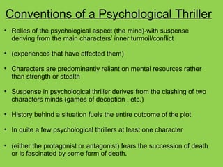Conventions of a Psychological Thriller
• Relies of the psychological aspect (the mind)-with suspense
deriving from the main characters’ inner turmoil/conflict
• (experiences that have affected them)
• Characters are predominantly reliant on mental resources rather
than strength or stealth
• Suspense in psychological thriller derives from the clashing of two
characters minds (games of deception , etc.)
• History behind a situation fuels the entire outcome of the plot
• In quite a few psychological thrillers at least one character
• (either the protagonist or antagonist) fears the succession of death
or is fascinated by some form of death.
 