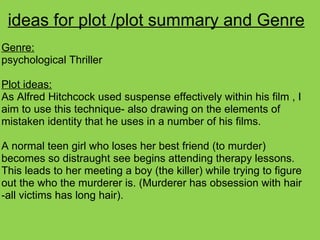 ideas for plot /plot summary and Genre
Genre:
psychological Thriller
Plot ideas:
As Alfred Hitchcock used suspense effectively within his film , I
aim to use this technique- also drawing on the elements of
mistaken identity that he uses in a number of his films.
A normal teen girl who loses her best friend (to murder)
becomes so distraught see begins attending therapy lessons.
This leads to her meeting a boy (the killer) while trying to figure
out the who the murderer is. (Murderer has obsession with hair
-all victims has long hair).
 