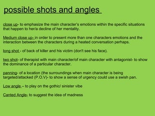 possible shots and angles
close up- to emphasize the main character’s emotions within the specific situations
that happen to her/a decline of her mentality.
Medium close up- in order to present more than one characters emotions and the
interaction between the characters during a heated conversation perhaps.
long shot - of back of killer and his victim (don't see his face).
two shot- of therapist with main character/of main character with antagonist- to show
the dominance of a particular character.
panning- of a location (the surroundings when main character is being
targeted/attacked (P.O.V)- to show a sense of urgency could use a swish pan.
Low angle – to play on the gothic/ sinister vibe
Canted Angle- to suggest the idea of madness
 