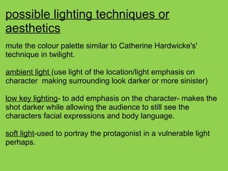 possible lighting techniques or
aesthetics
mute the colour palette similar to Catherine Hardwicke's'
technique in twilight.
ambient light (use light of the location/light emphasis on
character making surrounding look darker or more sinister)
low key lighting- to add emphasis on the character- makes the
shot darker while allowing the audience to still see the
characters facial expressions and body language.
soft light-used to portray the protagonist in a vulnerable light
perhaps.
 