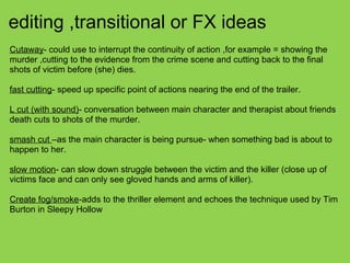 editing ,transitional or FX ideas
Cutaway- could use to interrupt the continuity of action ,for example = showing the
murder ,cutting to the evidence from the crime scene and cutting back to the final
shots of victim before (she) dies.
fast cutting- speed up specific point of actions nearing the end of the trailer.
L cut (with sound)- conversation between main character and therapist about friends
death cuts to shots of the murder.
smash cut –as the main character is being pursue- when something bad is about to
happen to her.
slow motion- can slow down struggle between the victim and the killer (close up of
victims face and can only see gloved hands and arms of killer).
Create fog/smoke-adds to the thriller element and echoes the technique used by Tim
Burton in Sleepy Hollow
 