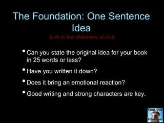 The Foundation: One Sentence
Idea
•Can you state the original idea for your book
in 25 words or less?
•Have you written it down?
•Does it bring an emotional reaction?
•Good writing and strong characters are key.
 