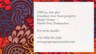 1000 sq. mtr. plot
Excellent view from property
Single Owner
Hassle Free Transaction
For more details:-
+91-9990-99-2220
www.goapropertysearch.com
 
