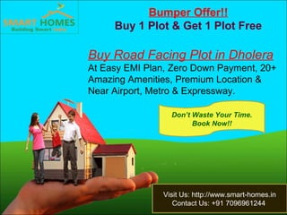 Bumper Offer!!
Buy 1 Plot & Get 1 Plot Free
Buy Road Facing Plot in Dholera
At Easy EMI Plan, Zero Down Payment, 20+
Amazing Amenities, Premium Location &
Near Airport, Metro & Expressway.
Visit Us: http://www.smart-homes.in
Contact Us: +91 7096961244
Don’t Waste Your Time.
Book Now!!
 