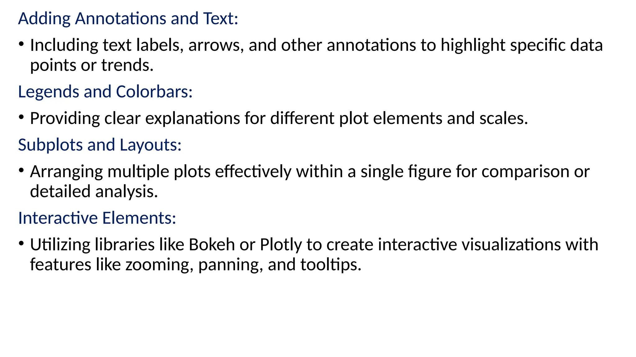 Adding Annotations and Text:
• Including text labels, arrows, and other annotations to highlight specific data
points or trends.
Legends and Colorbars:
• Providing clear explanations for different plot elements and scales.
Subplots and Layouts:
• Arranging multiple plots effectively within a single figure for comparison or
detailed analysis.
Interactive Elements:
• Utilizing libraries like Bokeh or Plotly to create interactive visualizations with
features like zooming, panning, and tooltips.
 