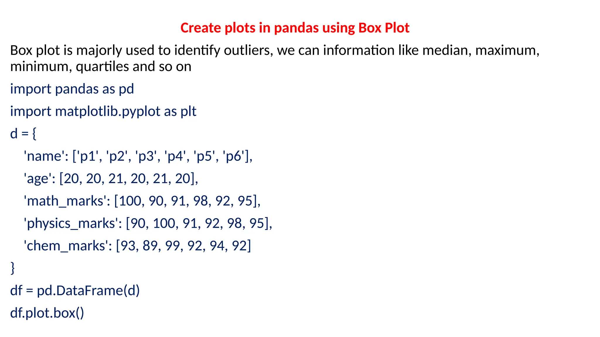Create plots in pandas using Box Plot
Box plot is majorly used to identify outliers, we can information like median, maximum,
minimum, quartiles and so on
import pandas as pd
import matplotlib.pyplot as plt
d = {
'name': ['p1', 'p2', 'p3', 'p4', 'p5', 'p6'],
'age': [20, 20, 21, 20, 21, 20],
'math_marks': [100, 90, 91, 98, 92, 95],
'physics_marks': [90, 100, 91, 92, 98, 95],
'chem_marks': [93, 89, 99, 92, 94, 92]
}
df = pd.DataFrame(d)
df.plot.box()
 