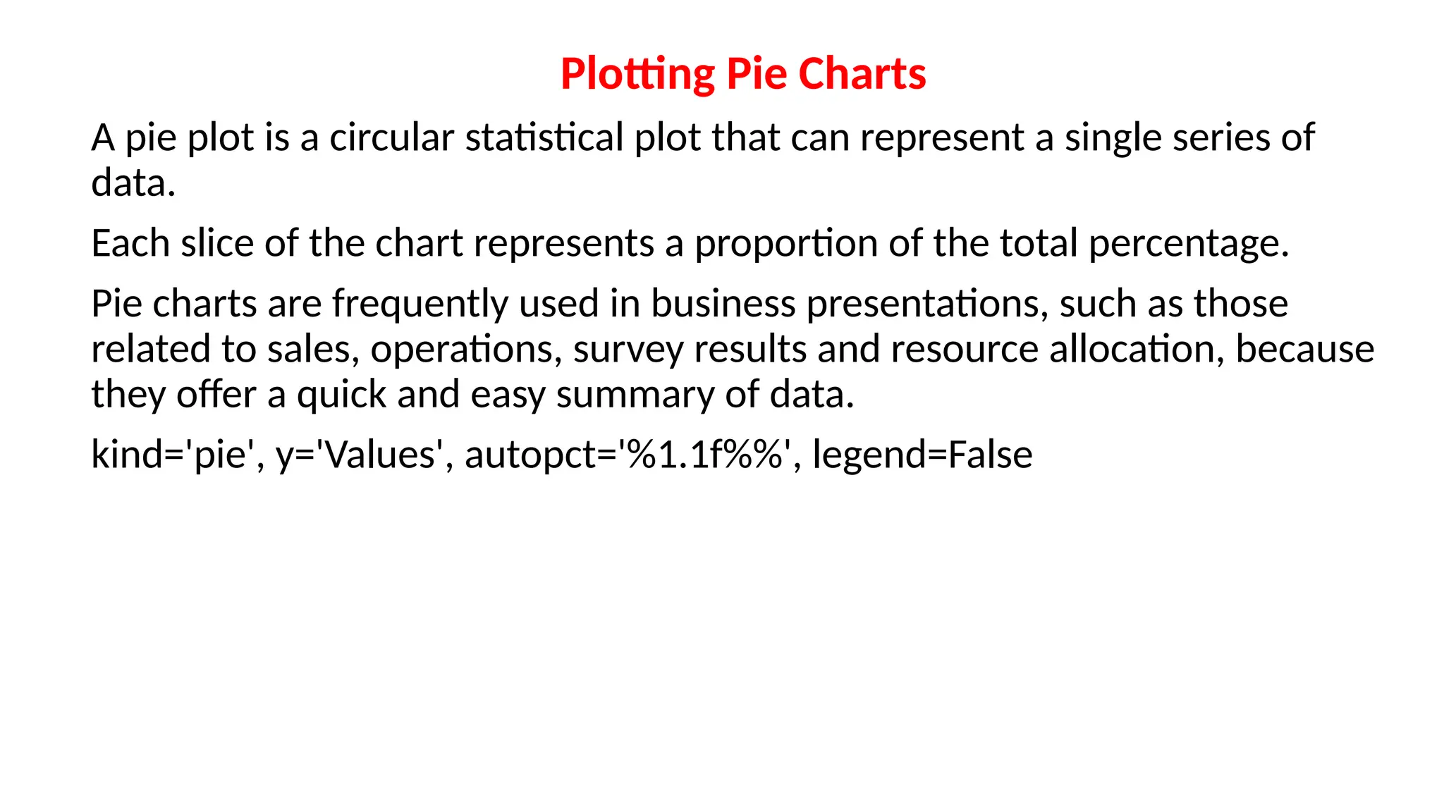 Plotting Pie Charts
A pie plot is a circular statistical plot that can represent a single series of
data.
Each slice of the chart represents a proportion of the total percentage.
Pie charts are frequently used in business presentations, such as those
related to sales, operations, survey results and resource allocation, because
they offer a quick and easy summary of data.
kind='pie', y='Values', autopct='%1.1f%%', legend=False
 