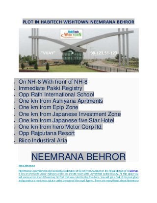 PLOT IN HABITECH WISHTOWN NEEMRANA BEHROR
 On NH-8 With front of NH-8
 Immediate Pakki Registry
 Opp Rath International School
 One km from Ashiyana Aprtments
 One km from Epip Zone
 One km from Japanese Investment Zone
 One km from Japanese five Star Hotel
 One km from hero Motor Corp ltd.
 Opp Rajputana Resort
 Riico Industiral Aria
NEEMRANA BEHROR
About Neemrana
Neemrana is an important site located at a distance of 90 km from Gurgaon in the Alwar district of Rajasthan.
It lies on the Delhi-Jaipur highway and is an ancient town with unmatched scenic beauty. At this place you
will come across the 14th century hill fort that was ruled by the Chauhans. You will get a feel of the past glory
and grandeur since it was a place under the rule of the royal figures. There are many things about Neemrana
 