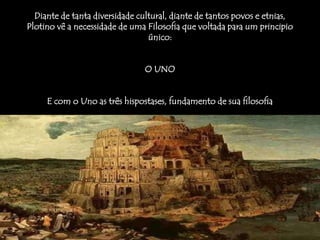 Diante de tanta diversidade cultural, diante de tantos povos e etnias,
Plotino vê a necessidade de uma Filosofia que voltada para um principio
único:
O UNO
E com o Uno as três hispostases, fundamento de sua filosofia
 