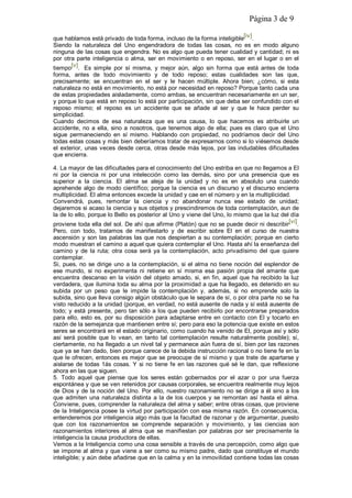 Página 3 de 9
que hablamos está privado de toda forma, incluso de la forma inteligible[iv].
Siendo la naturaleza del Uno engendradora de todas las cosas, no es en modo alguno
ninguna de las cosas que engendra. No es algo que pueda tener cualidad y cantidad; ni es
por otra parte inteligencia o alma, ser en movimiento o en reposo, ser en el lugar o en el
tiempo[v]. Es simple por sí misma, y mejor aún, algo sin forma que está antes de toda
forma, antes de todo movimiento y de todo reposo; estas cualidades son las que,
precisamente; se encuentran en el ser y le hacen múltiple. Ahora bien; ¿cómo, si esta
naturaleza no está en movimiento, no está por necesidad en reposo? Porque tanto cada una
de estas propiedades aisladamente, como ambas, se encuentran necesariamente en un ser,
y porque lo que está en reposo lo está por participación, sin que deba ser confundido con el
reposo mismo; el reposo es un accidente que se añade al ser y que le hace perder su
simplicidad.
Cuando decimos de esa naturaleza que es una causa, lo que hacemos es atribuirle un
accidente, no a ella, sino a nosotros, que tenemos algo de ella; pues es claro que el Uno
sigue permaneciendo en sí mismo. Hablando con propiedad, no podríamos decir del Uno
todas estas cosas y más bien deberíamos tratar de expresarnos como si lo viésemos desde
el exterior, unas veces desde cerca, otras desde más lejos, por las indudables dificultades
que encierra.
4. La mayor de las dificultades para el conocimiento del Uno estriba en que no llegamos a El
ni por la ciencia ni por una intelección como las demás, sino por una presencia que es
superior a la ciencia. El alma se aleja de la unidad y no es en absoluto una cuando
aprehende algo de modo científico; porque la ciencia es un discurso y el discurso encierra
multiplicidad. El alma entonces excede la unidad y cae en el número y en la multiplicidad.
Convendrá, pues, remontar la ciencia y no abandonar nunca ese estado de unidad;
dejaremos si acaso la ciencia y sus objetos y prescindiremos de toda contemplación, aun de
la de lo ello, porque lo Bello es posterior al Uno y viene del Uno, lo mismo que la luz del día
proviene toda ella del sol. De ahí que afirme (Platón) que no se puede decir ni describir[vi].
Pero, con todo, tratamos de manifestarlo y de escribir sobre El en el curso de nuestra
ascensión y son las palabras las que nos despiertan a su contemplación; porque en cierto
modo muestran el camino a aquel que quiera contemplar el Uno. Hasta ahí la enseñanza del
camino y de la ruta; otra cosa será ya la contemplación, acto privadísimo del que quiere
contemplar.
Si, pues, no se dirige uno a la contemplación, si el alma no tiene noción del esplendor de
ese mundo, si no experimenta ni retiene en sí misma esa pasión propia del amante que
encuentra descanso en la visión del objeto amado, si, en fin, aquel que ha recibido la luz
verdadera, que ilumina toda su alma por la proximidad a que ha llegado, es detenido en su
subida por un peso que le impide la contemplación y, además, si no emprende solo la
subida, sino que lleva consigo algún obstáculo que le separa de sí, o por otra parte no se ha
visto reducido a la unidad (porque, en verdad, no está ausente de nada y sí está ausente de
todo; y está presente, pero tan sólo a los que pueden recibirlo por encontrarse preparados
para ello, esto es, por su disposición para adaptarse entre en contacto con El y tocarlo en
razón de la semejanza que mantienen entre sí; pero para eso la potencia que existe en estos
seres se encontrará en el estado originario, como cuando ha venido de El, porque así y sólo
así será posible que lo vean, en tanto tal contemplación resulte naturalmente posible); sí,
ciertamente, no ha llegado a un nivel tal y permanece aún fuera de sí, bien por las razones
que ya se han dado, bien porque carece de la debida instrucción racional o no tiene fe en la
que le ofrecen, entonces es mejor que se preocupe de sí mismo y que trate de apartarse y
aislarse de todas 1ás cosas. Y si no tiene fe en las razones qué sé le dan, que reflexione
ahora en las que siguen.
5. Todo aquel que piense que los seres están gobernados por el azar o por una fuerza
espontánea y que se ven retenidos por causas corporales, se encuentra realmente muy lejos
de Dios y de la noción del Uno. Por ello, nuestro razonamiento no se dirige a él sino a los
que admiten una naturaleza distinta a la de los cuerpos y se remontan así hasta el alma.
Conviene, pues, comprender la naturaleza del alma y saber; entre otras cosas, que proviene
de la Inteligencia posee la virtud por participación con esa misma razón. En consecuencia,
entenderemos por inteligencia algo más que la facultad de razonar y de argumentar, puesto
que con los razonamientos se comprende separación y movimiento, y las ciencias son
razonamientos interiores al alma que se manifiestan por palabras por ser precisamente la
inteligencia la causa productora de ellas.
Vemos a la Inteligencia como una cosa sensible a través de una percepción, como algo que
se impone al alma y que viene a ser como su mismo padre, dado que constituye el mundo
inteligible; y aún debe añadirse que en la calma y en la inmovilidad contiene todas las cosas
 