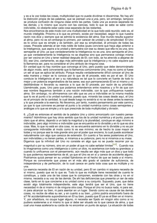 Página 4 de 9
y es a la vez todas las cosas, multiplicidad que no puede dividirse ni discernirse. No hay ahí
la distinción propia de las palabras, que se piensan una a una, pero, sin embargo, tampoco
se produce confusión de ninguna clase entre las partes. Cada una ya avanza separada de
las demás; y lo mismo que ocurre con las ciencias, todo lo que se sabe se sabe como
indivisible, no obstante estar cada cosa separada de las restantes.
Nos encontramos de este modo con una multiplicidad en la que todo está reunido; esto es, el
mundo inteligible. Próximo a lo que es primero, existe por necesidad, según lo que nuestra
razón nos dice y siempre que se admita la existencia del alma. Ese mundo resulta superior
al alma, pero no es sin embargo lo primero, por carecer de unidad y de simplicidad: El Uno
es lo único que es simple y es también, por esa su simplicidad, el principio de todas las
cosas. Precede además al ser más noble de todos (pues conviene que haya algo anterior a
la Inteligencia, que aspira a la unidad y demuestra con ese su deseo que ella no es una, sino
semejante al Uno; ya que verdaderamente la Inteligencia no es una, sino semejante al Uno;
ya que verdaderamente la Inteligencia no se dispersa sino que permanece consigo misma
por ser vecina en Uno y tener realidad después de El; con todo, se ha atrevido a alejarse de
El); ese Uno, ciertamente, es algo más admirable que la inteligencia y no cabe siquiera que
lo llamemos ser, para no considerar el Uno atributo de ninguna cosa.
En verdad que no hay nombre que convenga al Uno, pero puesto que debe denominárselo
de algún modo, será conveniente que lo llamemos comúnmente Uno, mas no como si fuese
un ser al que se aplica tal atributo. Porque resulta verdaderamente difícil conocer al Uno de
esta manera y mejor se lo conoce por lo que de él procede, esto es por el ser. El Uno
conduce la Inteligencia al ser y su naturaleza es tal que lo convierte en fuente de todo lo
mejor y en potencia engendradora de los seres; eso aun permaneciendo El en sí mismo y no
debilitándose ni llevando su esencia a lo que de El procede, por razón de su prioridad.
Llamémosle, pues, Uno para que podamos entendernos entre nosotros y a fin de que con
ese nombre lleguemos también a una noción indivisible, con la que unifiquemos nuestra
alma. Sin embargo, no afirmaremos con ello que es uno e indivisible en la misma medida
que lo es el punto o la unidad numérica; puesto que, mirando las cosas desde aquí, el Uno
es el principio de la cantidad, la cual desde luego no existiría si no se diese antes la esencia
y lo que precede a la esencia. No llevemos, por tanto, nuestro pensamiento por este camino,
ya que lo que conviene es pensar el punto o la unidad numérica como cosas semejantes y
análogas a lo que es simple y a lo que prescinde de toda multiplicidad y división.
6. ¿Cuál es entonces el sentido de la palabra Uno y cómo armonizarlo con nuestro pensa-
miento? Admitimos que hay otros sentido que los de la unidad numérica y el punto; pues es
claro que el alma, dejando a un lado la magnitud y la pluralidad, concluye en algo mínimo e
indivisible, pero algo mínimo e indivisible que se encuentra en lo divisible y en lo que es otra
cosa. Mas, lo que no está en otra cosa, no se encuentra asimismo en lo divisible y no es por
consiguiente indivisible al modo como lo es ese mínimo; es de hecho la cosa mayor de
todas y no porque sea la más grande sino por el poder que encierra, lo cual puede acontecer
naturalmente con algo que carezca de extensión. En cuanto a 'los seres posteriores al Uno,
son indivisibles y no tienen partes, si miramos a su potencia, pero no si miramos a su masa.
Digamos que la infinitud del Uno no consiste en algo que no se pueda recorrer por su
magnitud o por su número, sino en un poder al que no cabe señalar límites[vii]. Cuando nos
lo imaginamos como una inteligencia o como un dios, no acertamos con toda su grandeza; y
cuando lo unificamos con el pensamiento, aún resulta ser algo más que un dios y que todo
lo que podemos representarnos de él, ya que el Uno es en sí y carece de accidente alguno.
Podríamos quizá pensar en su unidad fijándonos en el hecho de que se basta a sí mismo.
Porque es conveniente que posea en el más alto grado el carácter de suficiencia, de
independencia y de perfección, de lo cual carece en parte toda cosa que es múltiple y no
una.
La esencia necesita de El en razón de su unidad, pero El en cambio ni siquiera necesita de
sí mismo, puesto que es lo que es. Todo lo que es múltiple tiene necesidad de cuanto le
constituye, y cada una de las cosas que le componen, existente con las otras y no en sí
misma, necesita a su vez de las demás. De ahí las deficiencias que presenta un ser de esta
clase, tanto en lo que concierne a su unidad como a su conjunto. Supuesto, pues, que deba
existir algo totalmente independiente, este algo tendrá que ser el Uno, que no tiene
necesidad ni de sí mismo ni de ninguna otra cosa. Porque el Uno no busca nada, ni para ser,
ni para alcanzar su bien, ni para asentar en un lugar. Siendo como es causa de las demás
cosas, no recibe de ellas su ser, y en cuanto a su bien, ¿cómo podría encontrarlo fuera de
sí? Ni accidentalmente supondremos en El su bien, puesto que El ya es el Bien en sí mismo.
Y, por añadidura, no ocupa lugar alguno, ni necesita ser fijado en ningún sitio como si no
pudiera sostenerse a sí mismo lo que sí debe ser situado es lo que carece de alma, y que
cual una masa aceleraría su caída de no encontrar un punto de apoyo. La situación de todas
 