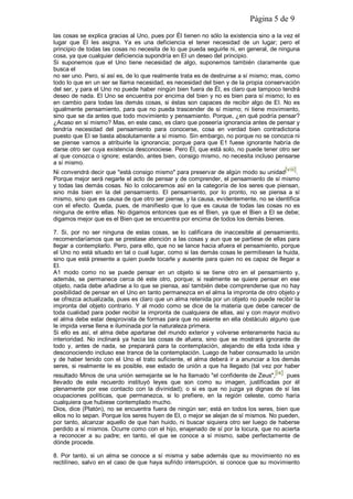 Página 5 de 9
las cosas se explica gracias al Uno, pues por Él tienen no sólo la existencia sino a la vez el
lugar que Él les asigna. Ya es una deficiencia el tener necesidad de un lugar; pero el
principio de todas las cosas no necesita de lo que pueda seguirle ni, en general, de ninguna
cosa, ya que cualquier deficiencia supondría en El un deseo del principio.
Si suponemos que el Uno tiene necesidad de algo, suponemos también claramente que
busca el
no ser uno. Pero, si así es, de lo que realmente trata es de destruirse a sí mismo; mas, como
todo lo que en un ser se llama necesidad, es necesidad del bien y de la propia conservación
del ser, y para el Uno no puede haber ningún bien fuera de Él, es claro que tampoco tendrá
deseo de nada. El Uno se encuentra por encima del bien y no es bien para sí mismo; lo es
en cambio para todas las demás cosas, si éstas son capaces de recibir algo de EI. No es
igualmente pensamiento, para que no pueda trascender de sí mismo; ni tiene movimiento,
sino que se da antes que todo movimiento y pensamiento. Porque, ¿en qué podría pensar?
¿Acaso en sí mismo? Mas, en este caso, es claro que poseería ignorancia antes de pensar y
tendría necesidad del pensamiento para conocerse, cosa en verdad bien contradictoria
puesto que El se basta absolutamente a sí mismo. Sin embargo, no porque no se conozca ni
se piense vamos a atribuirle la ignorancia; porque para que E1 fuese ignorante habría de
darse otro ser cuya existencia desconociese. Pero Él, que está solo, no puede tener otro ser
al que conozca o ignore; estando, antes bien, consigo mismo, no necesita incluso pensarse
a sí mismo.
Ni convendrá decir que "está consigo mismo" para preservar de algún modo su unidad[viii].
Porque mejor será negarle el acto de pensar y de comprender, el pensamiento de sí mismo
y todas las demás cosas. No lo colocaremos así en la categoría de los seres que piensan,
sino más bien en la del pensamiento. El pensamiento, por lo pronto, no se piensa a sí
mismo, sino que es causa de que otro ser piense, y la causa, evidentemente, no se identifica
con el efecto. Queda, pues, de manifiesto que lo que es causa de todas las cosas no es
ninguna de entre ellas. No digamos entonces que es el Bien, ya que el Bien a El se debe;
digamos mejor que es el Bien que se encuentra por encima de todos los demás bienes.
7. Si, por no ser ninguna de estas cosas, se lo calificara de inaccesible al pensamiento,
recomendaríamos que se prestase atención a las cosas y aun que se partiese de ellas para
llegar a contemplarlo. Pero, para ello, que no se lance hacia afuera el pensamiento, porque
el Uno no está situado en tal o cual lugar, como si las demás cosas le permitiesen la huida,
sino que está presente a quien puede tocarle y ausente para quien no es capaz de llegar a
El.
A1 modo como no se puede pensar en un objeto si se tiene otro en el pensamiento y,
además, se permanece cerca dé este otro, porque; si realmente se quiere pensar en ese
objeto, nada debe añadirse a lo que se piensa, así también debe comprenderse que no hay
posibilidad de pensar en el Uno en tanto permanezca en el alma la impronta de otro objeto y
se ofrezca actualizada, pues es claro que un alma retenida por un objeto no puede recibir la
impronta del objeto contrario. Y al modo como se dice de la materia que debe carecer de
toda cualidad para poder recibir la impronta de cualquiera de ellas, así y con mayor motivo
el alma debe estar desprovista de formas para que no asiente en ella obstáculo alguno que
le impida verse llena e iluminada por la naturaleza primera.
Si ello es así, el alma debe apartarse del mundo exterior y volverse enteramente hacia su
interioridad. No inclinará ya hacia las cosas de afuera, sino que se mostrará ignorante de
todo y, antes de nada, se preparará para la contemplación, alejando de ella toda idea y
desconociendo incluso ese trance de la contemplación. Luego de haber consumado la unión
y de haber tenido con el Uno el trato suficiente, el alma deberá ir a anunciar a los demás
seres, si realmente le es posible, ese estado de unión a que ha llegado (tal vez por haber
resultado Minos de una unión semejante se le ha llamado "el confidente de Zeus",[ix] pues
llevado de este recuerdo instituyó leyes que son como su imagen, justificadas por él
plenamente por ese contacto con la divinidad); o si es que no juzga ya dignas de sí las
ocupaciones políticas, que permanezca, si lo prefiere, en la región celeste, como haría
cualquiera que hubiese contemplado mucho.
Dios, dice (Platón), no se encuentra fuera de ningún ser; está en todos los seres, bien que
ellos no lo sepan. Porque los seres huyen de El, o mejor se alejan de sí mismos. No pueden,
por tanto, alcanzar aquello de que han huido, ni buscar siquiera otro ser luego de haberse
perdido a sí mismos. Ocurre como con el hijo, enajenado de sí por la locura, que no acierta
a reconocer a su padre; en tanto, el que se conoce a sí mismo, sabe perfectamente de
dónde procede.
8. Por tanto, si un alma se conoce a sí misma y sabe además que su movimiento no es
rectilíneo, salvo en el caso de que haya sufrido interrupción, si conoce que su movimiento
 