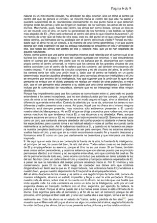 Página 6 de 9
natural es un movimiento circular, no alrededor de algo exterior, sino en torno al centro (al
centro del que se genera el círculo), se moverá hacia el centro del que ella ha salido y
quedará suspendida de él, reuniéndose precisamente en ese punto hacia el que deberían
dirigirse todas las almas y sólo se dirigen en realidad, de por siempre, las almas de los seres
divinos. Marchando, pues, hacia ese centro, las almas son como dioses, porque un dios es
un ser reunido con el Uno, en tanto la generalidad de los hombres y las bestias se hallan
más alejados de EI. ¿Pero será entonces el centro del alma lo que nosotros buscamos? ¿O
no hemos de creer que sé trata de otra cosa, esto es, del punto en el que convergen todos
estos centros, así llamados por su analogía con el centro del círculo visible? Porque es indu-
dable que el alma no es un círculo, a la manera de una forma geométrica, y lo que quiere
decirse con esta expresión es que su antigua naturaleza se encuentra en ella y alrededor de
ella, que todas las almas son partes de ella y, todavía más, que ya se han separado de
aquella naturaleza.
Ahora, como quiera que una parte de nosotros mismos está retenida por el cuerpo (cual si se
tuviese los pies en el agua y el resto del cuerpo quedase por encima), y que elevándonos
sobre el cuerpo por aquella otra parte que no es bañada por él, alcanzamos con nuestro
propio centro el centro universal, lo mismo que los centros de los grandes círculos de una
esfera coinciden con el centro de la esfera que los contiene, así también encontramos ahí
nuestro reposo. Y si se tratase de círculos corpóreos y no de círculos del alma, la unión de
los centros sería tan sólo una unión local y, dado que el centro se hallaría en un punto
determinado, estarían aquéllos alrededor de él; pero como las almas son inteligibles y el Uno
se encuentra por encima de la Inteligencia, hay que suponer que la unión por la que el ser
pensante se enlaza con el objeto pensado se realiza por medio de otras potencias, o mejor
aún, que el ser pensante está presente a su objeto por una cierta semejanza o identidad e
incluso por la comunidad de naturaleza, siempre que no se interponga entre ellos ningún
obstáculo.
Porque hay impedimento para que los cuerpos se comuniquen entre sí, pero esto no puede
extenderse a los seres incorpóreos, que no son obstaculizados por los cuerpos. Lo que aleja
unos de otros a los seres incorpóreos no es en modo alguno el lugar, sino la alteridad y la
diferencia que existe entre ellos. Cuando la alteridad ya no se da, entonces los seres no son
diferentes y están presente unos a otros. Así pues, Aquel que no ofrece en sí mismo ninguna
diferencia está siempre presente, mas nosotros sólo estaremos presentes a El cuando
nuestra alteridad desaparezca. No es El el que se dirige a nosotros para rodearnos, sino que
somos nosotros los que tendemos hacia El, y nos situamos a su alrededor. Pero, aunque
siempre estamos en torno a El, no miramos en todo momento hacia El. Somos en este caso
como un coro que cantando siempre alrededor del corifeo puede no obstante volverse hacia
los espectadores; pero cuando torna a su habitual estado y rodea al corifeo es cuando canta
realmente a la perfección. Así le rodeamos nosotros a EI, y cuando no lo hacemos se prepa-
ra nuestra completa destrucción y dejamos de ser para siempre. Pero no estamos siempre
vueltos hacia el Uno, y eso que en su visión encontramos nuestro fin y nuestro descanso y
formamos ante El como un coro que ciertamente no desentona y que interpreta una danza
inspirada.
9. He aquí que en esta danza se contempla la fuente de la vida, la fuente de la inteligencia,
el principio del ser, la causa del bien, la raíz del alma. Todas estas cosas no se desbordan
de El y empequeñecen su esencia, porque el Uno no es una masa. Si así fuese, también
esas cosas serían perecederas, y nosotros sabemos que son eternas puesto que su principio
permanece idéntico a sí mismo y no se reparte entre ellas, sino que continúa tal cual es. De
ahí la permanencia de todo eso, como ocurre con la luz que subsiste en tanto subsiste la luz
del sol. No hay como un corte entre él Uno y nosotros y tampoco estamos separados de El,
a pesar de que la naturaleza del cuerpo procure atraernos hacia sí. Por El vivimos y nos
conservamos, pues El no se retira luego de conceder sus dones sino que continúa
dirigiéndonos en tanto sea lo que es. O mejor todavía, nos inclinamos hacia El y tendemos a
nuestro bien, ya que nuestro alejamiento de El supondría el empequeñecernos.
Allí el alma descansa de los males y se retira a una región limpia de todo mal; conoce de
manera inteligente, alcanza un estado impasible y llega a vivir la vida verdadera. Porque
nuestra vida de ahora, sobre todo si no cuenta con lo divino, no es más que una huella que
imita aquella vida. La vida verdadera es como un acto de la Inteligencia, acto por el cual
engendra dioses en tranquilo contacto con el Uno; engendra, por ejemplo, la belleza, la
justicia y la virtud. Porque el alma puede dar a luz todas estas cosas si está colmada de lo
divino. Esto significa para ella el comienzo y el fin de su ser; el comienzo porque de allí
proviene, el fin porque el Bien está allí, y una vez vuelta ella a esa región, torna a ser lo que
realmente era. Este de ahora es el estado de "caída, exilio y pérdida de las alas[x], pero
muestra que el Bien está allí y que el amor es algo circunstancial al alma, según la fábula de
la unión de Eros y las almas, tal como se presente en las pinturas y en los relatos místicos.
 