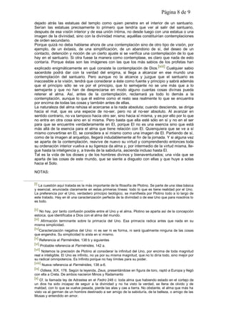 Página 8 de 9
dejado atrás las estatuas del templo como quien penetra en el interior de un santuario.
Serían las estatuas precisamente lo primero que tendría que ver al salir del santuario,
después de esa visión interior y de esa unión íntima, no desde luego con una estatua o una
imagen de la divinidad, sino con la divinidad misma; aquéllas constituirían contemplaciones
de orden secundario.
Porque quizá no deba hablarse ahora de una contemplación sino de otro tipo de visión, por
ejemplo, de un éxtasis, de una simplificación, de un abandono de sí, del deseo de un
contacto, detención y noción de un cierto ajuste si se verifica una contemplación de lo que
hay en el santuario. Si otra fuese la manera como contemplase, es claro que nada de esto
contaría. Porque éstas son las imágenes con las que los más sabios de los profetas han
explicado enigmáticamente en qué consiste la contemplación de Dios.[xiii] Cualquier sabio
sacerdote podrá dar con la verdad del enigma, si llega a alcanzar en ese mundo una
contemplación del santuario. Pero aunque no la alcance y juzgue que el santuario es
inaccesible a la visión, tendrá que considerar a éste como fuente y principio y sabrá además
que el principio sólo se ve por el principio, que lo semejante no se une más que a lo
semejante y que no han de despreciarse en modo alguno cuantas cosas divinas pueda
retener el alma. Así, antes de la contemplación, reclamará ya todo lo demás a la
contemplación, aunque lo que él estime como el resto sea realmente lo que se encuentra
por encima de todas las cosas y también antes de ellas.
La naturaleza del alma rehúsa el acercarse a la nada absoluta; cuando desciende, se dirige
hacia el mal, que es una especie de no-ser, pero no al no-ser absoluto. Al avanzar en
sentido contrario, no va tampoco hacia otro ser, sino hacia sí misma, y es por ello por lo que
no entra en otra cosa sino en sí misma. Pero basta que ella esté sólo en sí y no en el ser
para que se encuentre verdaderamente en El, porque El no es una esencia sino que está
más allá de la esencia para el alma que tiene relación con El. Quienquiera que se ve a sí
mismo convertirse en El, se considera a sí mismo como una imagen de El. Partiendo de sí,
como de la imagen al arquetipo, llegará indudablemente al fin de la jornada. Y si alguna vez
se aparta de la contemplación, reavive de nuevo su virtud y comprendiendo entonces toda
su ordenación interior vuelva a su ligereza da alma y, por intermedio de la virtud misma, lle-
gue hasta la inteligencia y, a través de la sabiduría, ascienda incluso hasta El.
Tal es la vida de los dioses y de los hombres divinos y bienaventurados; una vida que se
aparta de las cosas de este mundo, que se siente a disgusto con ellas y que huye a solas
hacia el Solo.
NOTAS:
[i] La cuestión aquí tratada es la más importante de la filosofía de Plotino. Se parte de una idea básica
y esencial, enunciada claramente en estas primeras líneas: todo lo que es tiene realidad por el Uno.
La preferencia por el Uno, verdadero principio teológico, se manifiesta por Plotino todo a lo largo de
este tratado. Hay en él una caracterización perfecta de la divinidad o de ese Uno que para nosotros lo
es todo.
[ii] No hay, por tanto confusión posible entre el Uno y el alma. Plotino se aparta así de la concepción
estoica, que identificaba a Dios con el alma del mundo.
[iii] Afirmación terminante sobre la primacía del Uno. Esa primacía radica antes que nada en su
misma simplicidad.
[iv]Caracterización negativa del Uno: ni es ser ni es forma, ni será igualmente ninguna de las cosas
que engendra. Su simplicidad lo aísla en sí mismo.
[v] Referencia al Parménides, 138 b y siguientes
[vi] Probable referencia al Parménides, 142 a.
[vii] Notemos la precisión de Plotino al considerar la infinitud del Uno, por encima de toda magnitud
real e inteligible. El Uno es infinito, no ya por su misma magnitud, que no lo diría todo, sino mejor por
su radical omnipotencia. Es Infinito porque no hay límites para su poder.
[viii] Nueva referencia al Parménides, 138 a-6.
[ix] Odisea, XIX, 178. Según la leyenda, Zeus, presentándose en figura de toro, raptó a Europa y llegó
con ella a Creta. De ambos nacieron Minos y Radamanto
[x] Cf. la llamada ley de Adrastea en el Fedro 248 c: toda alma que habiendo estado en el cortejo de
un dios ha sido incapaz de seguir a la divinidad y no ha visto la verdad, se llena de olvido y de
maldad, con lo que se vuelve pesada, pierde las alas y cae a tierra. No obstante, el alma que más ha
visto va al germen de un hombre destinado a ser amigo de la sabiduría, de la belleza, o amigo de las
Musas y entendido en amor.
 