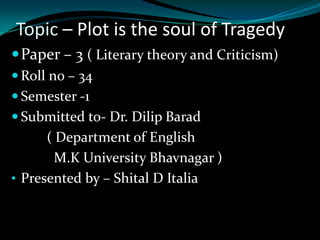 Topic – Plot is the soul of Tragedy
 Paper – 3 ( Literary theory and Criticism)
 Roll no – 34
 Semester -1
 Submitted to- Dr. Dilip Barad

( Department of English
M.K University Bhavnagar )
• Presented by – Shital D Italia

 
