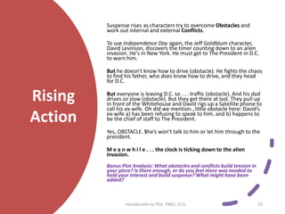 Rising
Action
Suspense rises as characters try to overcome Obstacles and
work out internal and external Conflicts.
To use Independence Day again, the Jeff Goldblum character,
David Levinson, discovers the timer counting down to an alien
invasion. He's in New York. He must get to The President in D.C.
to warn him.
But he doesn’t know how to drive (obstacle). He fights the chaos
to find his father, who does know how to drive, and they head
for D.C.
But everyone is leaving D.C. so . . . traffic (obstacle). And his dad
drives so slow (obstacle). But they get there at last. They pull up
in front of the Whitehouse and David rigs up a Satellite phone to
call his ex-wife. Oh did we mention…little obstacle here: David’s
ex-wife a) has been refusing to speak to him, and b) happens to
be the chief of staff to The President.
Yes, OBSTACLE. She’s won’t talk to him or let him through to the
president.
M e a n w h i l e . . . the clock is ticking down to the alien
invasion.
Bonus Plot Analysis: What obstacles and conflicts build tension in
your piece? Is there enough, or do you feel more was needed to
hold your interest and build suspense? What might have been
added?
Introduction to Plot. ENGL 151L 10
 