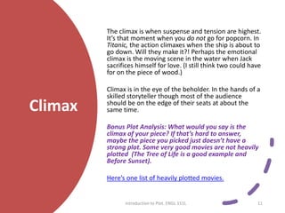 Climax
The climax is when suspense and tension are highest.
It’s that moment when you do not go for popcorn. In
Titanic, the action climaxes when the ship is about to
go down. Will they make it?! Perhaps the emotional
climax is the moving scene in the water when Jack
sacrifices himself for love. (I still think two could have
for on the piece of wood.)
Climax is in the eye of the beholder. In the hands of a
skilled storyteller though most of the audience
should be on the edge of their seats at about the
same time.
Bonus Plot Analysis: What would you say is the
climax of your piece? If that’s hard to answer,
maybe the piece you picked just doesn’t have a
strong plot. Some very good movies are not heavily
plotted (The Tree of Life is a good example and
Before Sunset).
Here’s one list of heavily plotted movies.
Introduction to Plot. ENGL 151L 11
 