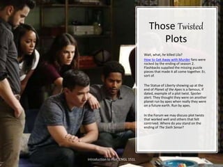 Those Twisted
Plots
Wait, what, he killed Lila?
How to Get Away with Murder fans were
rocked by the ending of season 2.
Flashbacks supplied the missing puzzle
pieces that made it all come together. Er,
sort of.
The Statue of Liberty showing up at the
end of Planet of the Apes is a famous, if
dated, example of a plot twist. Spoiler
alert: They thought they were on another
planet run by apes when really they were
on a future earth. Run by apes.
In the Forum we may discuss plot twists
that worked well and others that felt
contrived. Where do you stand on the
ending of The Sixth Sense?
Introduction to Plot. ENGL 151L 13
 