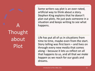 A
Thought
about
Plot
Introduction to Plot. ENGL 151L 15
Some writers say plot is an over-rated,
artificial way to think about a story.
Stephen King explains that he doesn’t
plan out plots. He just puts someone in a
situation and keeps writing to see what
happens.
Life has put all of us in situations from
time to time, maybe even from the start.
Story telling was first born – and lives on
through every new media that comes
along – because it lets us reflect on all
that happens to us, and all that we make
happen as we reach for our goals and
dreams.
 